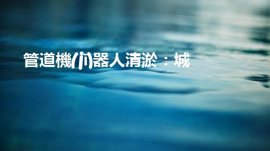 管道機(jī)器人清淤：城市治理的創(chuàng)新之舉？